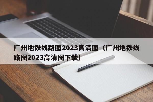 广州地铁线路图2023高清图（广州地铁线路图2023高清图下载）