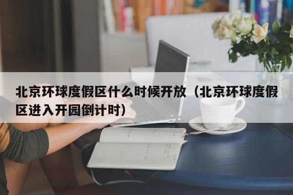 北京环球度假区什么时候开放（北京环球度假区进入开园倒计时）