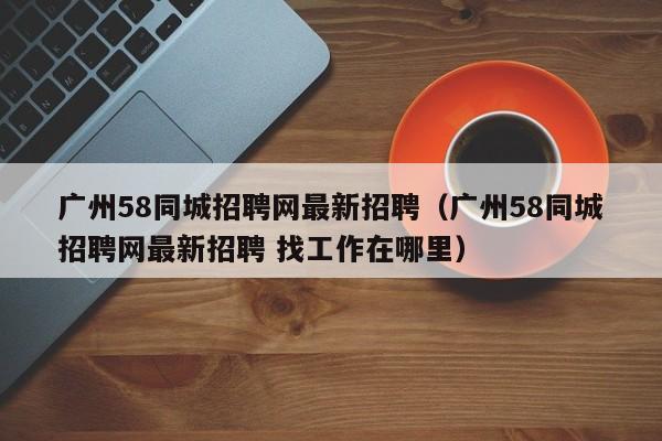 广州58同城招聘网最新招聘（广州58同城招聘网最新招聘 找工作在哪里）