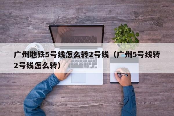 广州地铁5号线怎么转2号线（广州5号线转2号线怎么转）