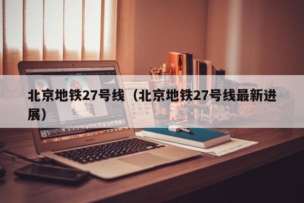 北京地铁27号线（北京地铁27号线最新进展）  第1张