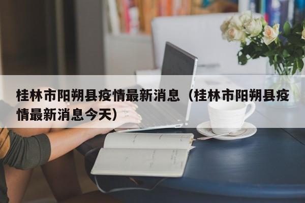 桂林市阳朔县疫情最新消息（桂林市阳朔县疫情最新消息今天）  第1张