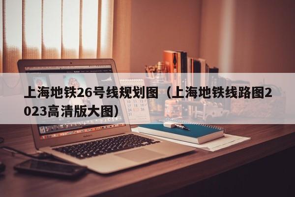 上海地铁26号线规划图（上海地铁线路图2023高清版大图）