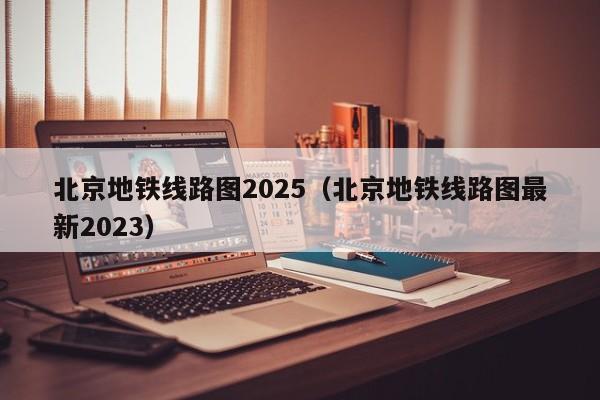 北京地铁线路图2025（北京地铁线路图最新2023）