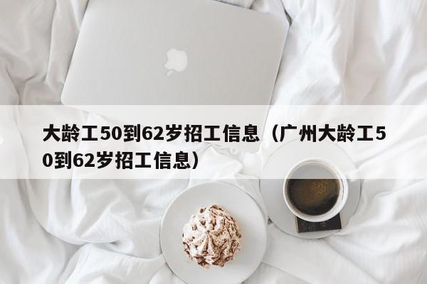 大龄工50到62岁招工信息（广州大龄工50到62岁招工信息）  第1张