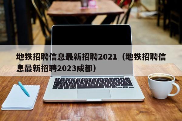 地铁招聘信息最新招聘2021（地铁招聘信息最新招聘2023成都）  第1张