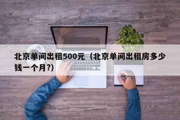 北京单间出租500元（北京单间出租房多少钱一个月?）