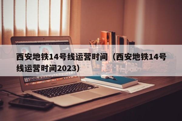 西安地铁14号线运营时间（西安地铁14号线运营时间2023）