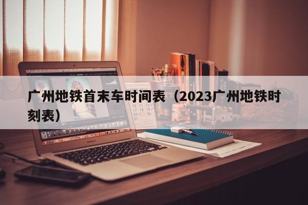 广州地铁首末车时间表（2023广州地铁时刻表）  第1张