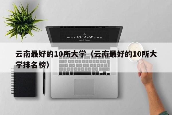 云南最好的10所大学（云南最好的10所大学排名榜）