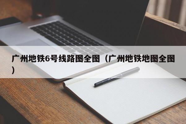 广州地铁6号线路图全图（广州地铁地图全图）