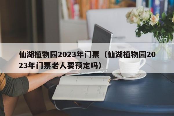 仙湖植物园2023年门票（仙湖植物园2023年门票老人要预定吗）