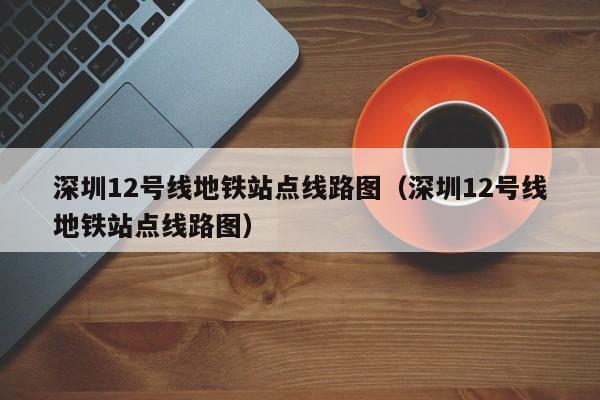 深圳12号线地铁站点线路图（深圳12号线地铁站点线路图）