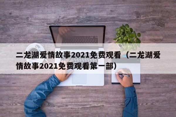 二龙湖爱情故事2021免费观看（二龙湖爱情故事2021免费观看第一部）