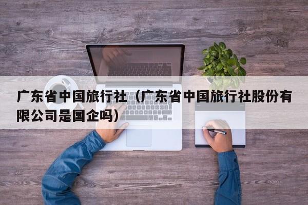 广东省中国旅行社（广东省中国旅行社股份有限公司是国企吗）