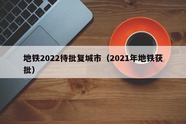 地铁2022待批复城市（2021年地铁获批）  第1张