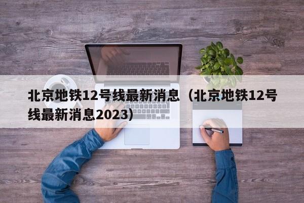 北京地铁12号线最新消息（北京地铁12号线最新消息2023）