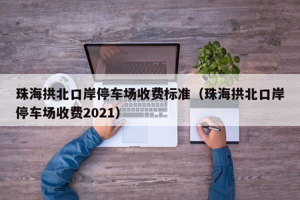 珠海拱北口岸停车场收费标准（珠海拱北口岸停车场收费2021）