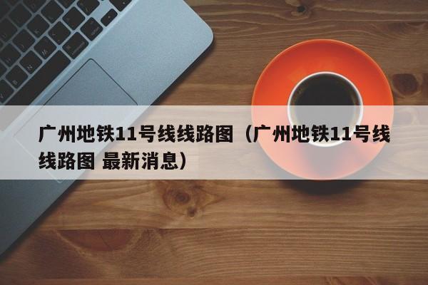 广州地铁11号线线路图（广州地铁11号线线路图 最新消息）