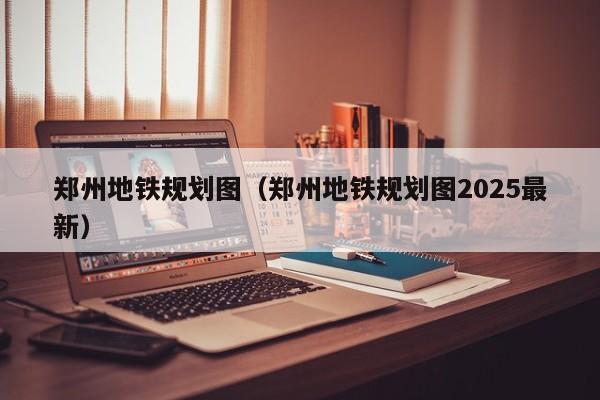 郑州地铁规划图（郑州地铁规划图2025最新）