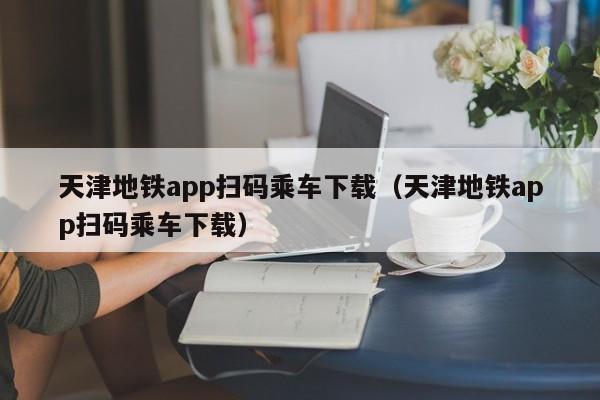 天津地铁app扫码乘车下载（天津地铁app扫码乘车下载）  第1张