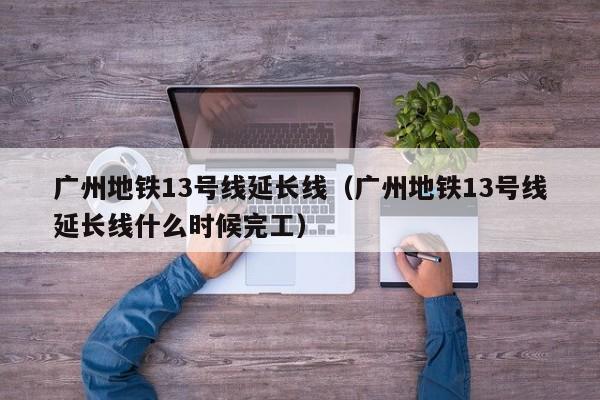 广州地铁13号线延长线（广州地铁13号线延长线什么时候完工）