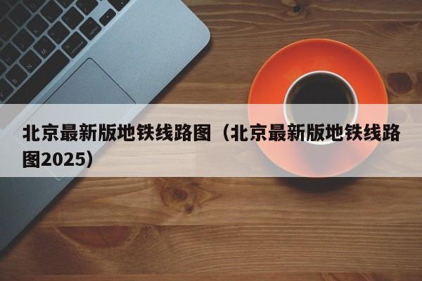 北京最新版地铁线路图（北京最新版地铁线路图2025）