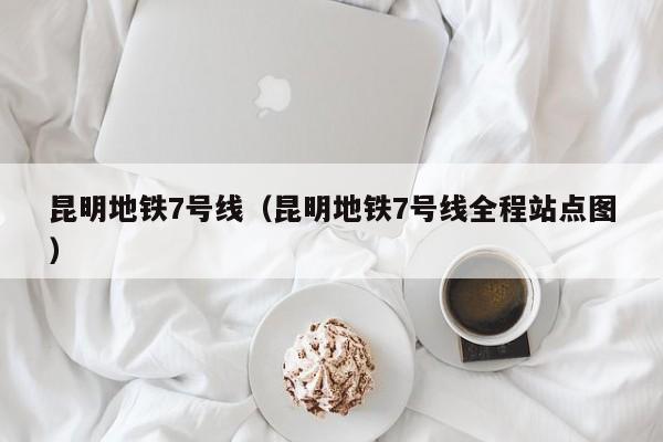 昆明地铁7号线（昆明地铁7号线全程站点图）