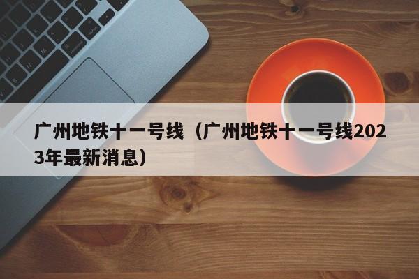 广州地铁十一号线（广州地铁十一号线2023年最新消息）  第1张