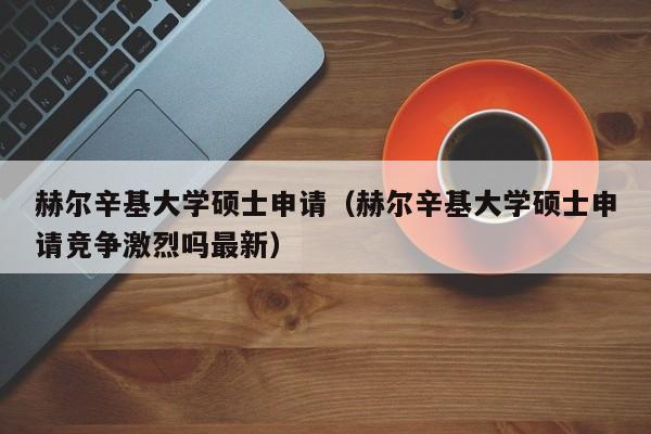 赫尔辛基大学硕士申请（赫尔辛基大学硕士申请竞争激烈吗最新）