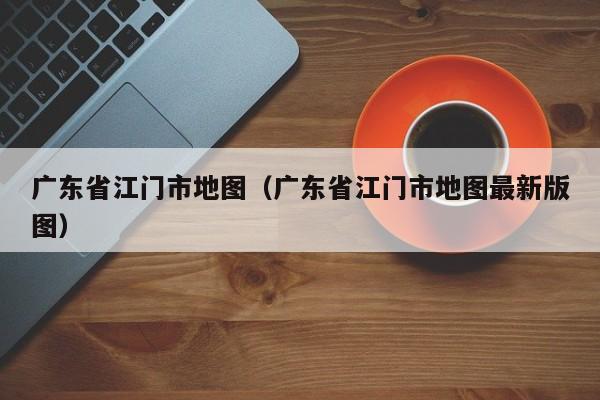 广东省江门市地图（广东省江门市地图最新版图）