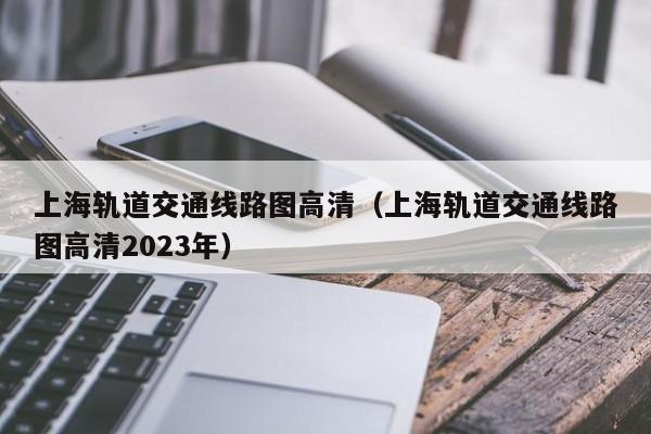 上海轨道交通线路图高清（上海轨道交通线路图高清2023年）  第1张