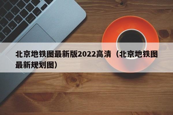 北京地铁图最新版2022高清（北京地铁图最新规划图）