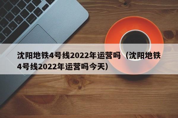 沈阳地铁4号线2022年运营吗（沈阳地铁4号线2022年运营吗今天）