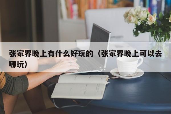 张家界晚上有什么好玩的（张家界晚上可以去哪玩）