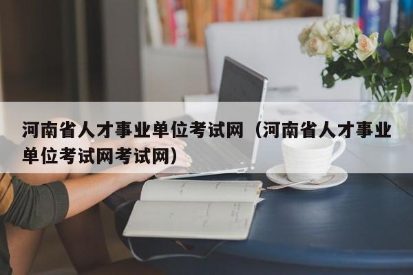 河南省人才事业单位考试网（河南省人才事业单位考试网考试网）