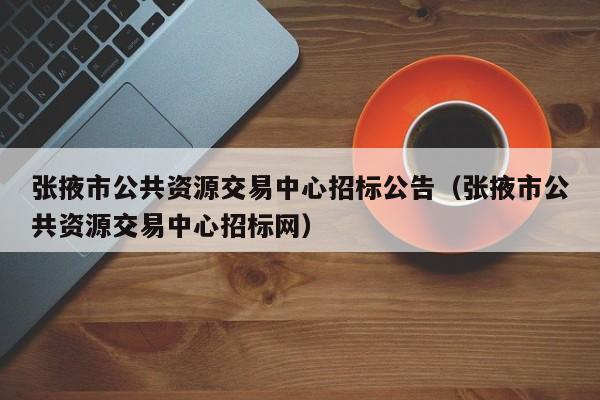 张掖市公共资源交易中心招标公告（张掖市公共资源交易中心招标网）