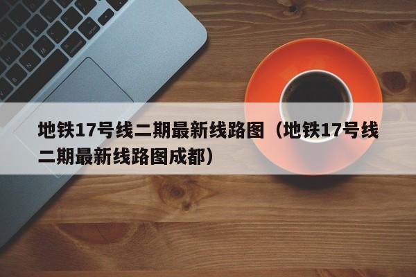 地铁17号线二期最新线路图（地铁17号线二期最新线路图成都）