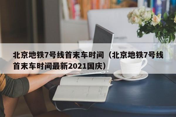 北京地铁7号线首末车时间（北京地铁7号线首末车时间最新2021国庆）