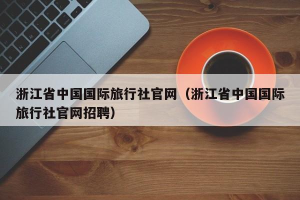 浙江省中国国际旅行社官网（浙江省中国国际旅行社官网招聘）  第1张