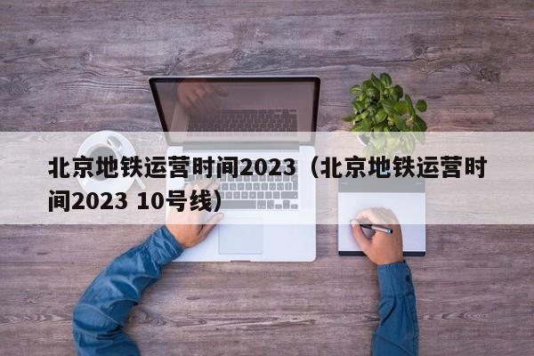 北京地铁运营时间2023（北京地铁运营时间2023 10号线）  第1张