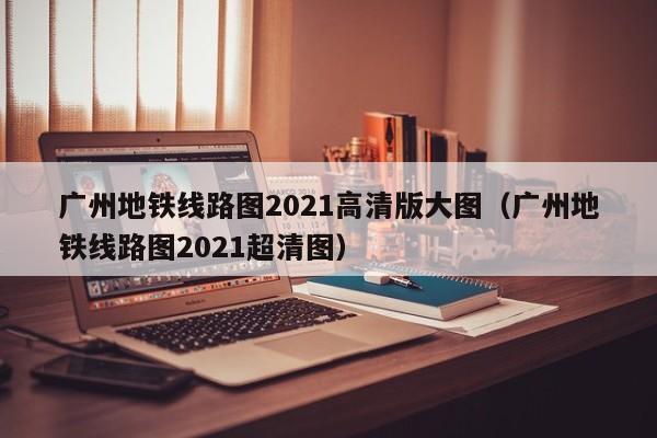 广州地铁线路图2021高清版大图（广州地铁线路图2021超清图）  第1张