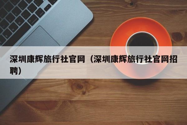 深圳康辉旅行社官网（深圳康辉旅行社官网招聘）