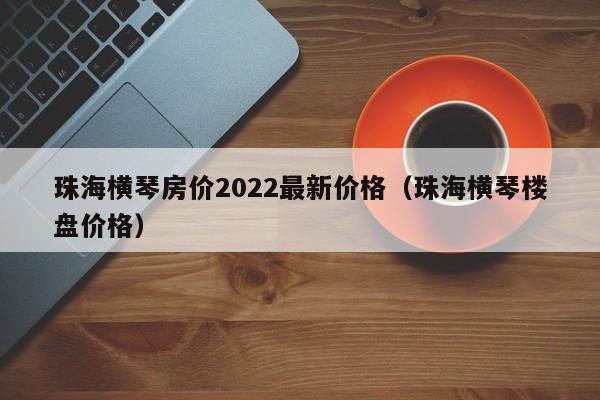 珠海横琴房价2022最新价格（珠海横琴楼盘价格）