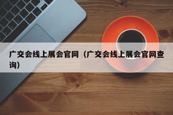 广交会线上展会官网（广交会线上展会官网查询）