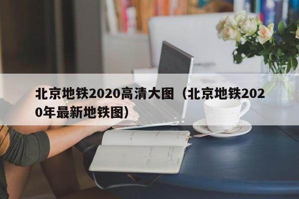 北京地铁2020高清大图（北京地铁2020年最新地铁图）