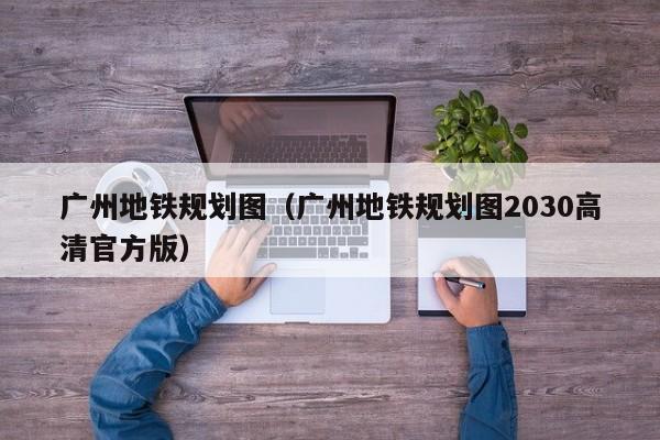 广州地铁规划图（广州地铁规划图2030高清官方版）