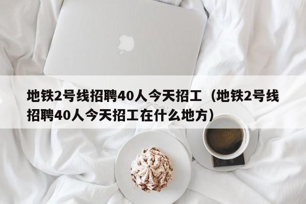 地铁2号线招聘40人今天招工（地铁2号线招聘40人今天招工在什么地方）