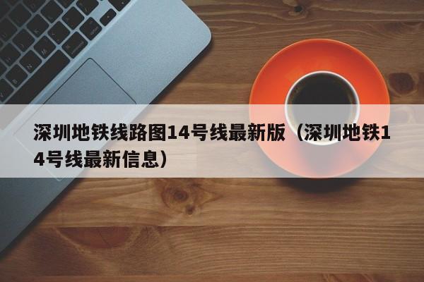 深圳地铁线路图14号线最新版（深圳地铁14号线最新信息）