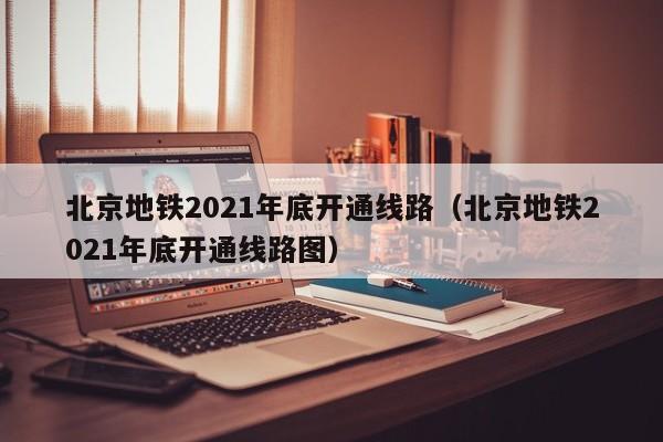 北京地铁2021年底开通线路（北京地铁2021年底开通线路图）  第1张